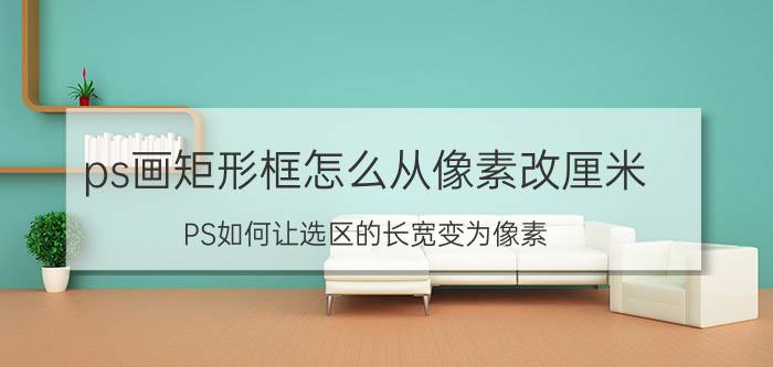 ps画矩形框怎么从像素改厘米 PS如何让选区的长宽变为像素？